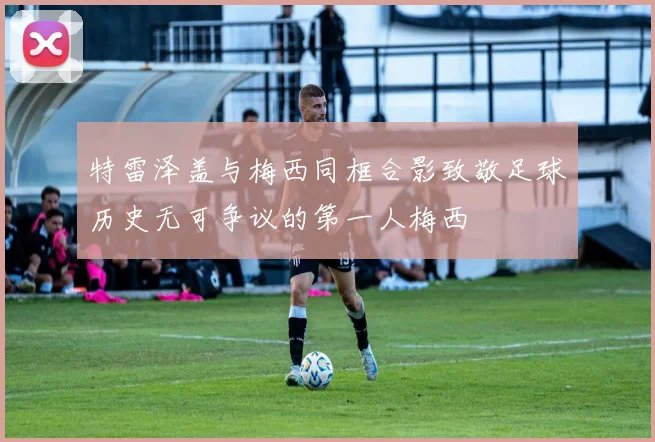 特雷泽盖与梅西同框合影致敬足球历史无可争议的第一人梅西