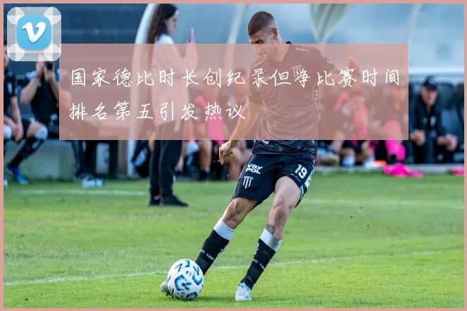 国家德比时长创纪录但净比赛时间排名第五引发热议