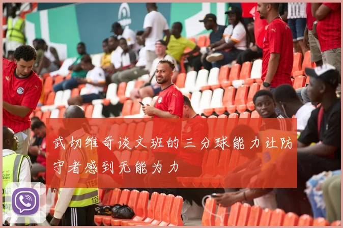 武切维奇谈文班的三分球能力让防守者感到无能为力