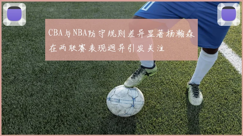 CBA与NBA防守规则差异显著杨瀚森在两联赛表现迥异引发关注