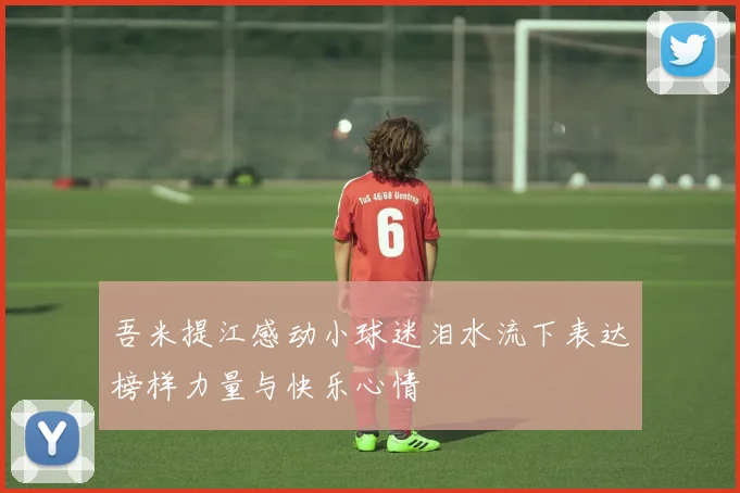 吾米提江感动小球迷泪水流下表达榜样力量与快乐心情