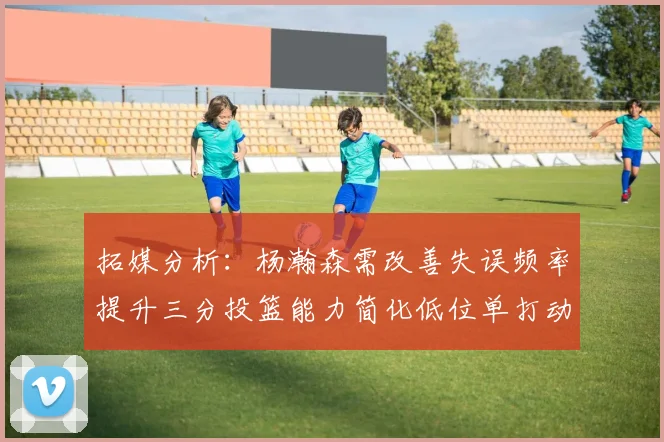 拓媒分析：杨瀚森需改善失误频率提升三分投篮能力简化低位单打动作