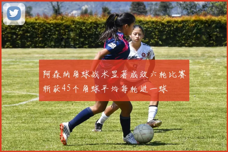阿森纳角球战术显著成效六轮比赛斩获45个角球平均每轮进一球
