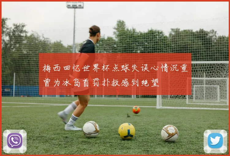 梅西回忆世界杯点球失误心情沉重曾为冰岛首罚扑救感到绝望