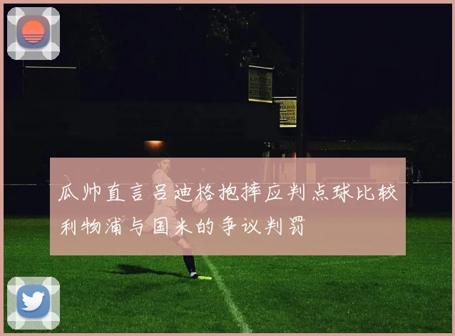 瓜帅直言吕迪格抱摔应判点球比较利物浦与国米的争议判罚