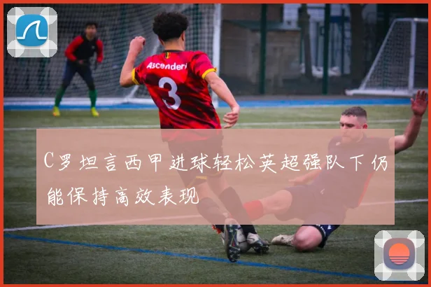 C罗坦言西甲进球轻松英超强队下仍能保持高效表现