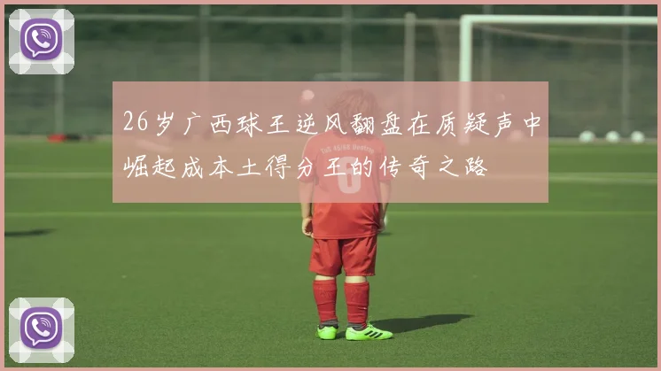 26岁广西球王逆风翻盘在质疑声中崛起成本土得分王的传奇之路