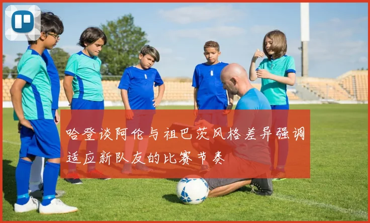 哈登谈阿伦与祖巴茨风格差异强调适应新队友的比赛节奏