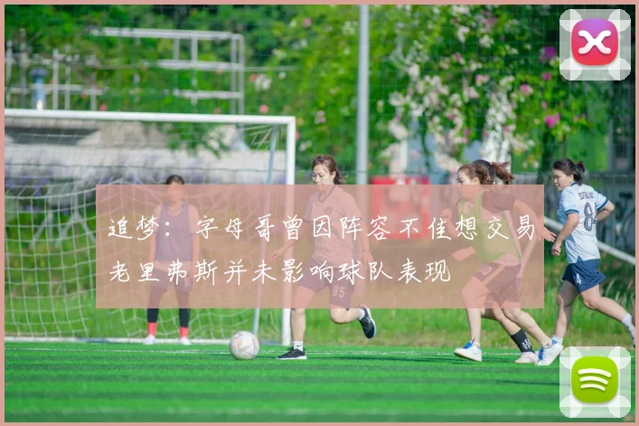 追梦：字母哥曾因阵容不佳想交易老里弗斯并未影响球队表现