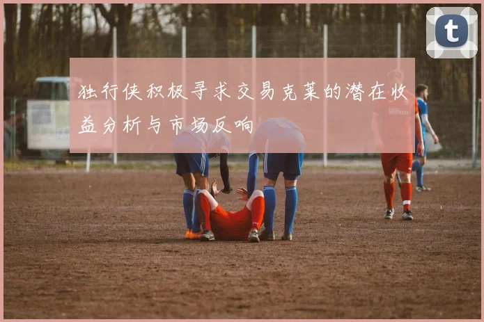 独行侠积极寻求交易克莱的潜在收益分析与市场反响