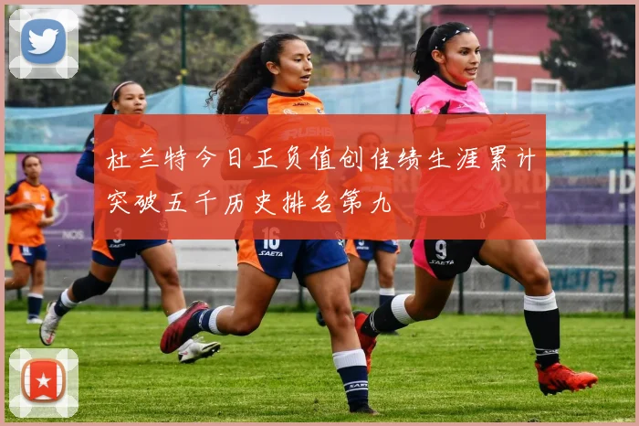 杜兰特今日正负值创佳绩生涯累计突破五千历史排名第九