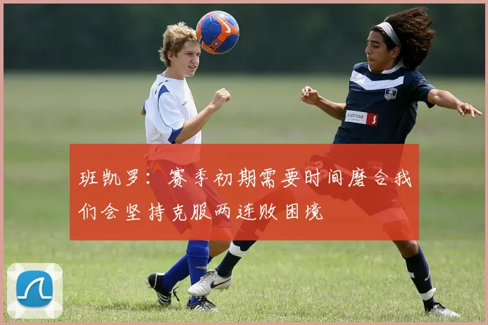班凯罗：赛季初期需要时间磨合我们会坚持克服两连败困境