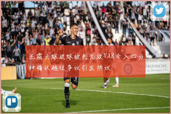 王霜头球进球被判无效VAR介入四分钟确认越位争议引发热议