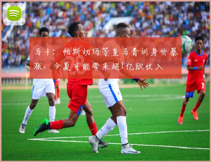 马卡：帕斯切玛等皇马青训身价暴涨，今夏可能带来超1亿欧收入