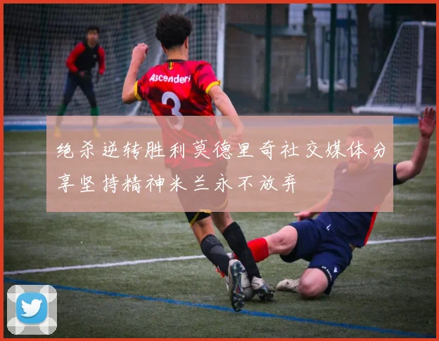 绝杀逆转胜利莫德里奇社交媒体分享坚持精神米兰永不放弃
