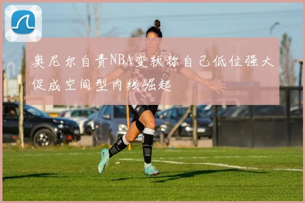 奥尼尔自责NBA变软称自己低位强大促成空间型内线崛起