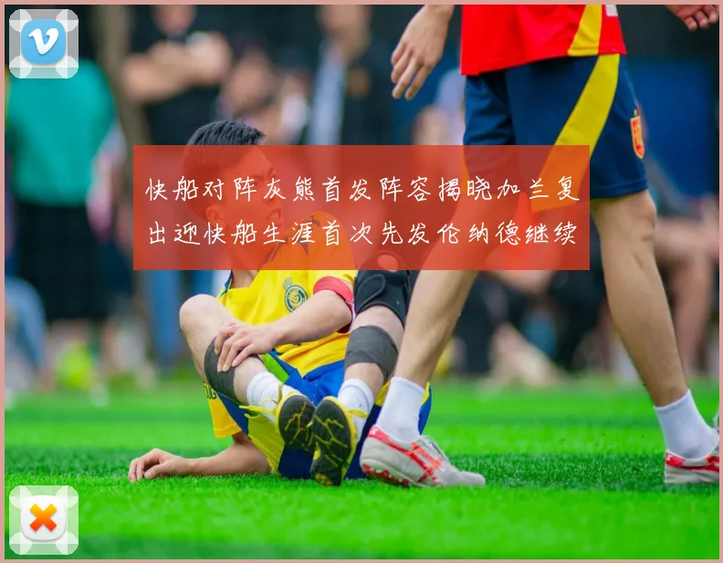 快船对阵灰熊首发阵容揭晓加兰复出迎快船生涯首次先发伦纳德继续出战
