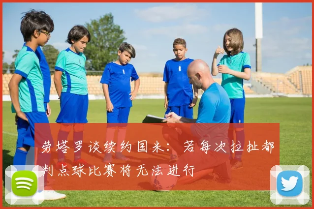 劳塔罗谈续约国米：若每次拉扯都判点球比赛将无法进行