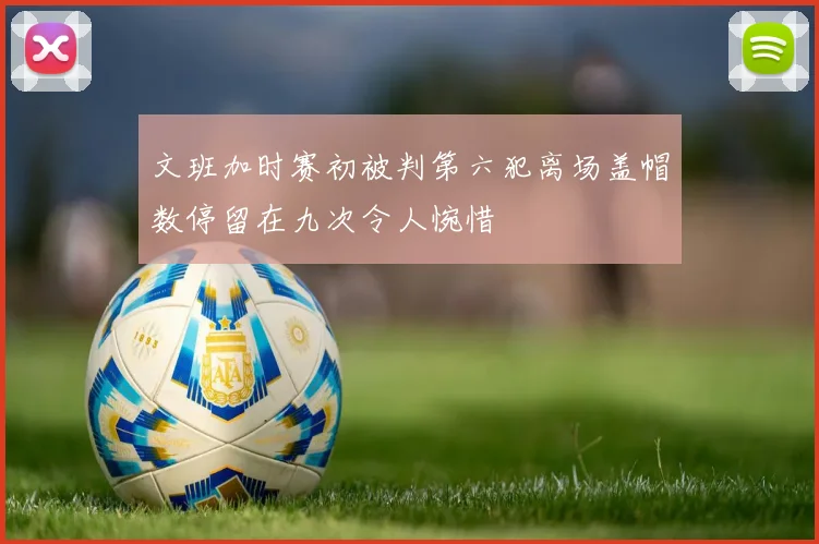 文班加时赛初被判第六犯离场盖帽数停留在九次令人惋惜
