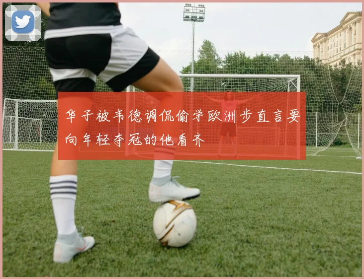 华子被韦德调侃偷学欧洲步直言要向年轻夺冠的他看齐