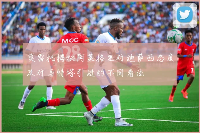 莫雷托揭秘阿莱格里对迪萨西态度及对马特塔引进的不同看法