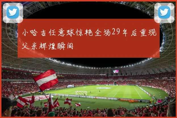 小哈吉任意球惊艳全场29年后重现父亲辉煌瞬间