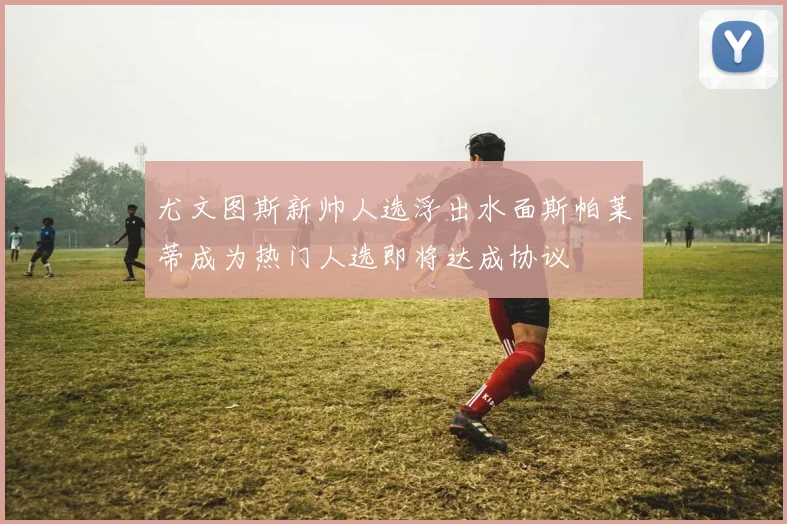 尤文图斯新帅人选浮出水面斯帕莱蒂成为热门人选即将达成协议