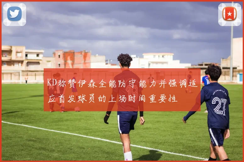 KD称赞伊森全能防守能力并强调适应首发球员的上场时间重要性