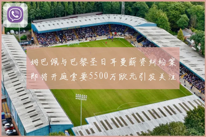 姆巴佩与巴黎圣日耳曼薪资纠纷案即将开庭索要5500万欧元引发关注