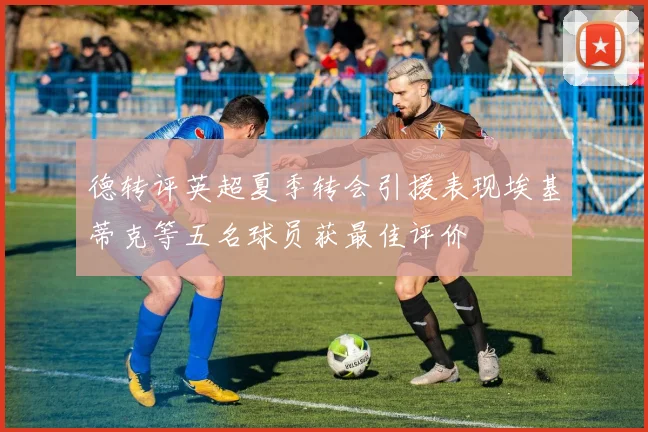 德转评英超夏季转会引援表现埃基蒂克等五名球员获最佳评价